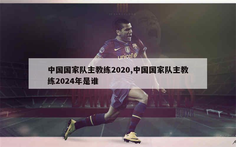 中国国家队主教练2020,中国国家队主教练2024年是谁