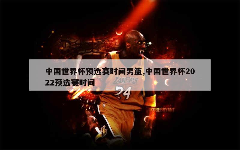 中国世界杯预选赛时间男篮,中国世界杯2022预选赛时间