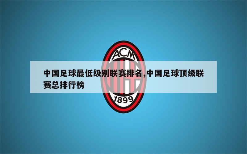 中国足球最低级别联赛排名,中国足球顶级联赛总排行榜