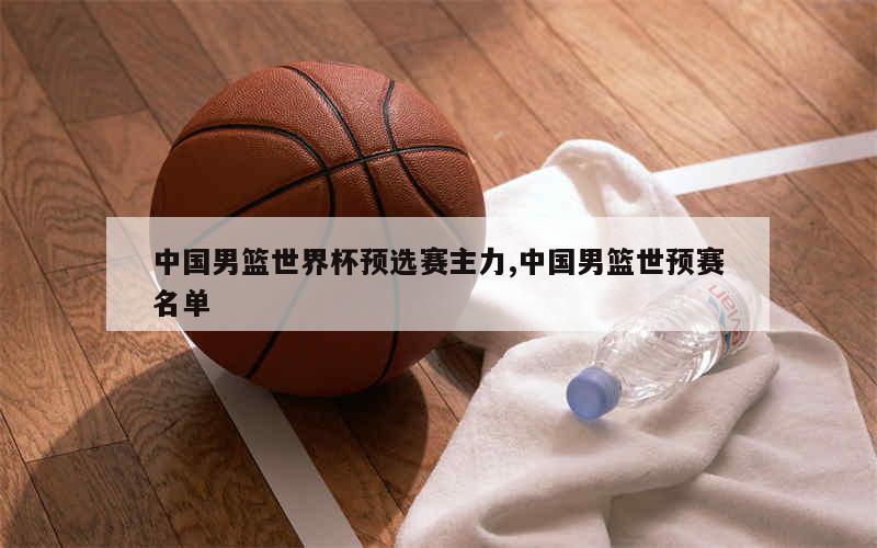 中国男篮世界杯预选赛主力,中国男篮世预赛名单