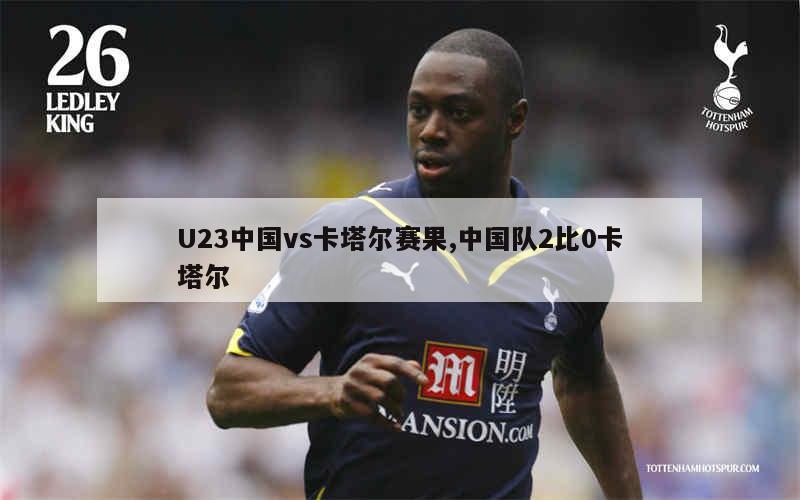 U23中国vs卡塔尔赛果,中国队2比0卡塔尔