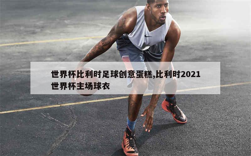 世界杯比利时足球创意蛋糕,比利时2021世界杯主场球衣