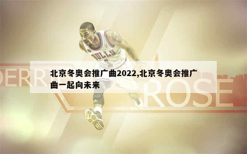 北京冬奥会推广曲2022,北京冬奥会推广曲一起向未来