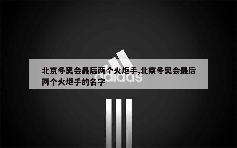 北京冬奥会最后两个火炬手,北京冬奥会最后两个火炬手的名字